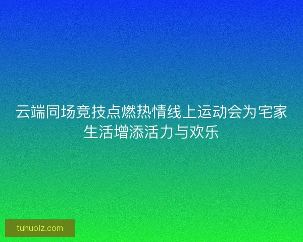 云端同场竞技点燃热情线上运动会为宅家生活增添活力与欢乐