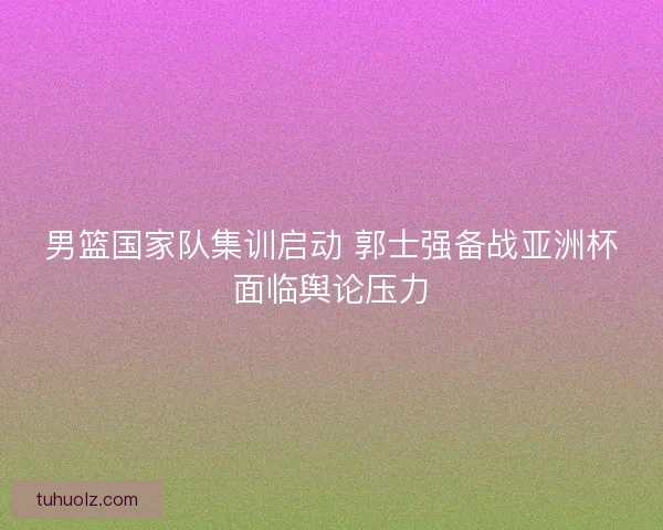 男篮国家队集训启动 郭士强备战亚洲杯面临舆论压力