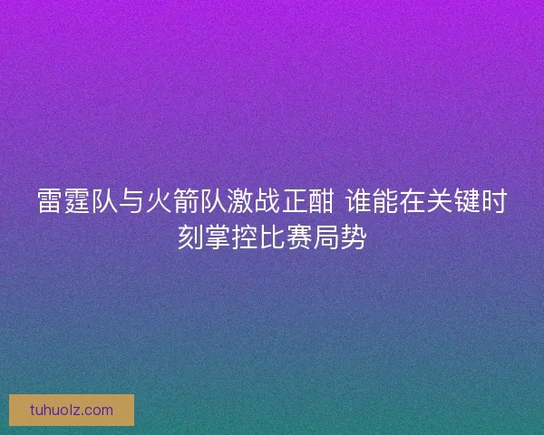 雷霆队与火箭队激战正酣 谁能在关键时刻掌控比赛局势