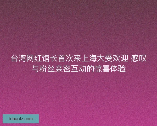 台湾网红馆长首次来上海大受欢迎 感叹与粉丝亲密互动的惊喜体验