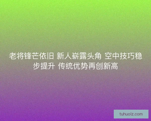 老将锋芒依旧 新人崭露头角 空中技巧稳步提升 传统优势再创新高