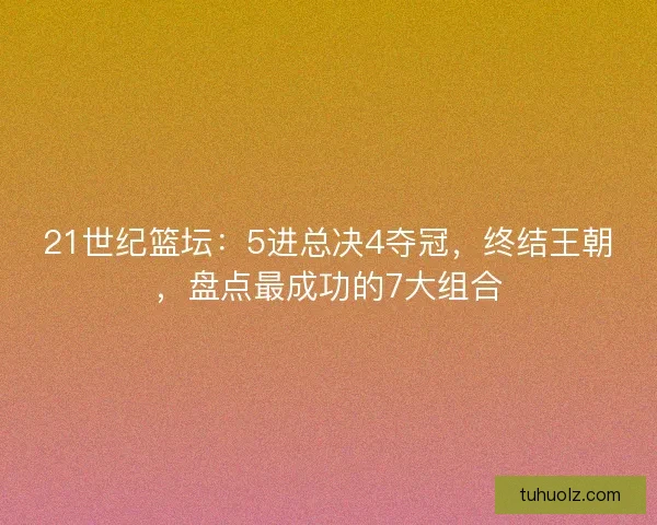 21世纪篮坛：5进总决4夺冠，终结王朝，盘点最成功的7大组合